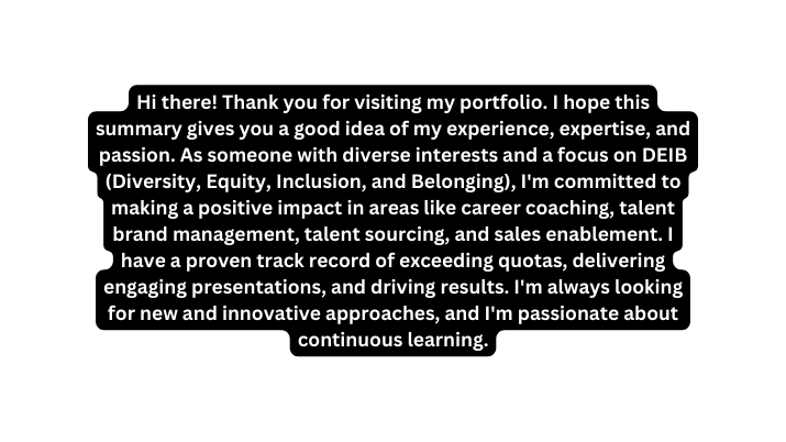 Hi there Thank you for visiting my portfolio I hope this summary gives you a good idea of my experience expertise and passion As someone with diverse interests and a focus on DEIB Diversity Equity Inclusion and Belonging I m committed to making a positive impact in areas like career coaching talent brand management talent sourcing and sales enablement I have a proven track record of exceeding quotas delivering engaging presentations and driving results I m always looking for new and innovative approaches and I m passionate about continuous learning